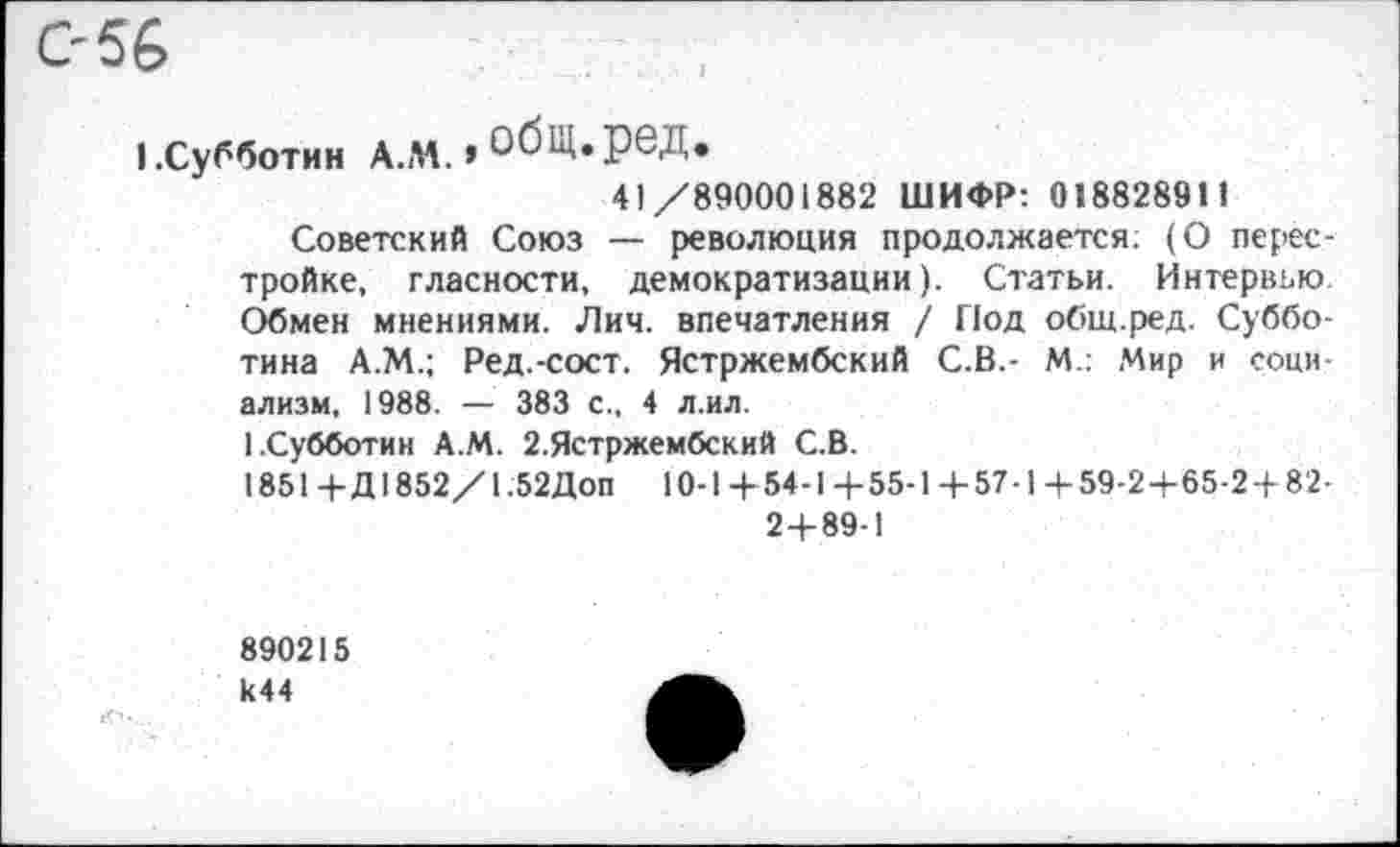 ﻿056
|.субботин а.м.»обц.ред.
41/890001882 ШИФР: 018828911
Советский Союз — революция продолжается; (О перестройке, гласности, демократизации). Статьи. Интервью Обмен мнениями. Лич. впечатления / Под общ.ред. Субботина А.М.; Ред.-сост. Ястржембский С.В.- М.: Мир и социализм, 1988. — 383 с., 4 л.ил.
1.Субботин А.М. 2.Ястржембский С.В.
1851 +Д1852/1.52Доп 10-1 + 54-1 +55-1+57-1+59-2+65-2+ 82-2+89-1
890215 к44